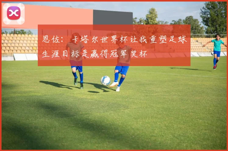 恩佐：卡塔尔世界杯让我重塑足球生涯目标是赢得冠军奖杯