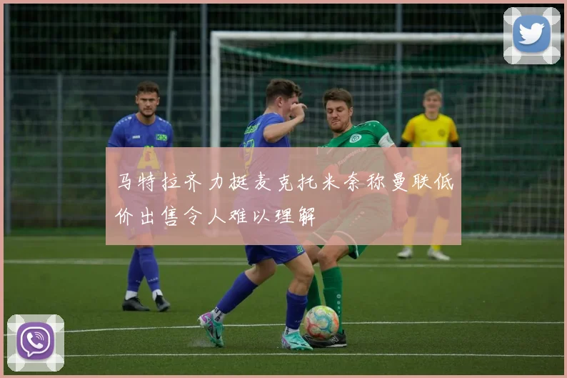马特拉齐力挺麦克托米奈称曼联低价出售令人难以理解