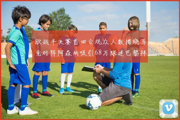 欧战半决赛首回合观众人数揭晓马竞对阵阿森纳吸引68万球迷巴黎拜仁紧随其后