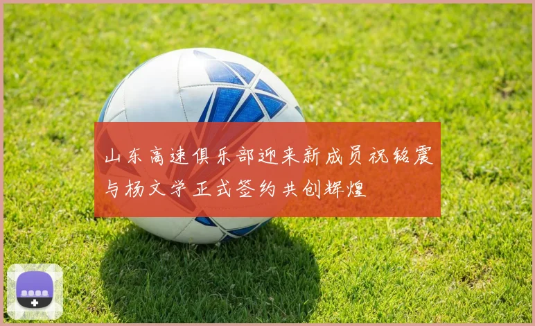山东高速俱乐部迎来新成员祝铭震与杨文学正式签约共创辉煌