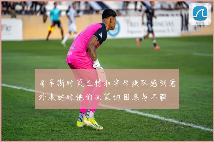 考辛斯对莫兰特和字母换队感到意外表达对他们决策的困惑与不解