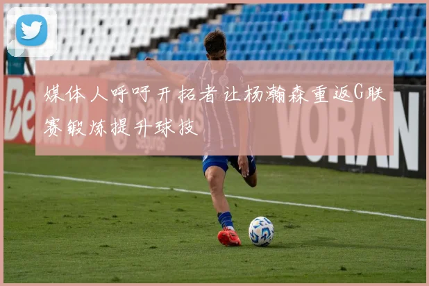 媒体人呼吁开拓者让杨瀚森重返G联赛锻炼提升球技