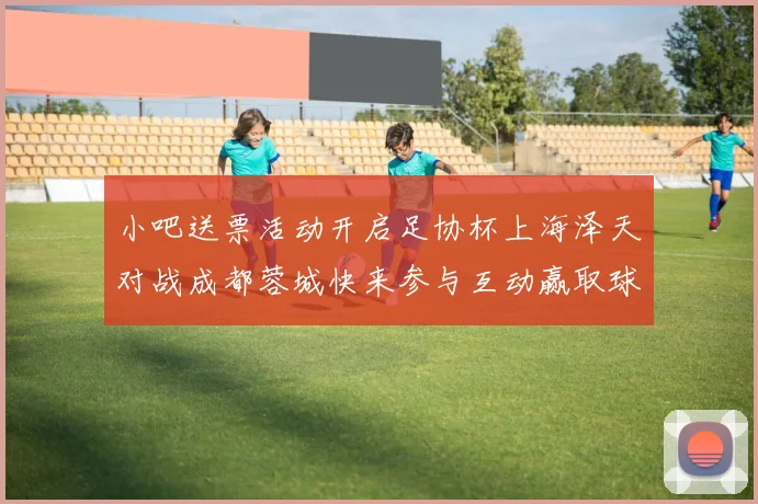 小吧送票活动开启足协杯上海泽天对战成都蓉城快来参与互动赢取球票