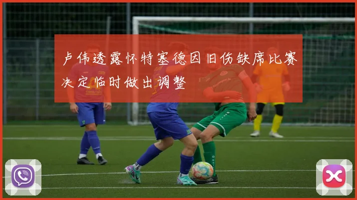 卢伟透露怀特塞德因旧伤缺席比赛决定临时做出调整