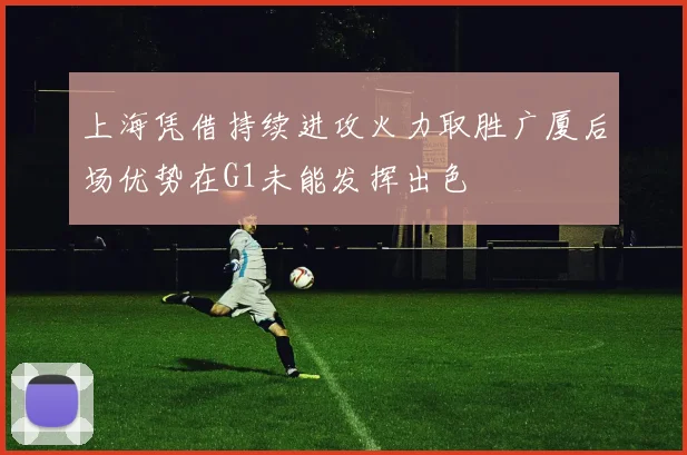 上海凭借持续进攻火力取胜广厦后场优势在G1未能发挥出色
