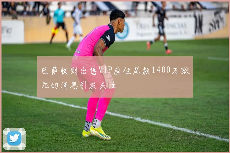 巴萨收到出售VIP座位尾款1400万欧元的消息引发关注
