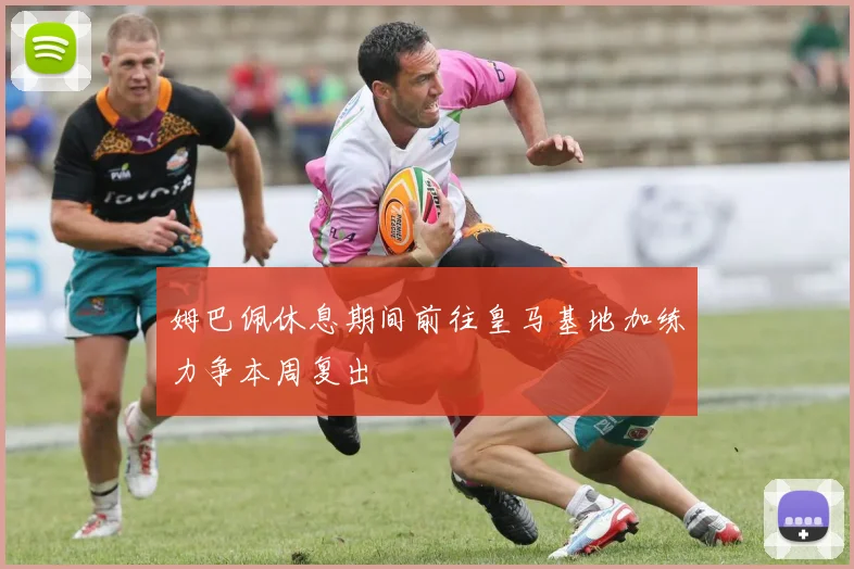 姆巴佩休息期间前往皇马基地加练力争本周复出