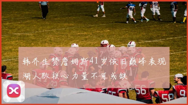 韩乔生赞詹姆斯41岁依旧巅峰表现湖人队核心力量不可或缺