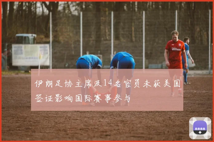伊朗足协主席及14名官员未获美国签证影响国际赛事参与
