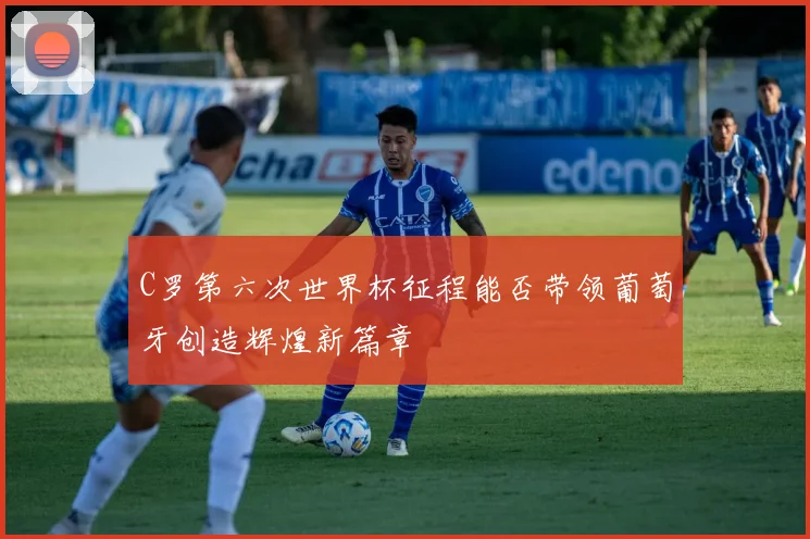C罗第六次世界杯征程能否带领葡萄牙创造辉煌新篇章