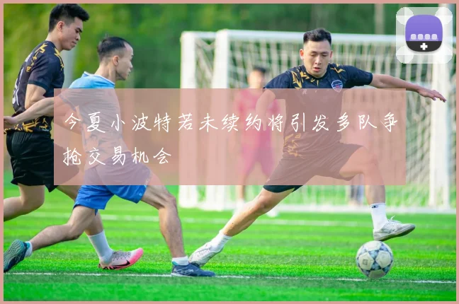 今夏小波特若未续约将引发多队争抢交易机会