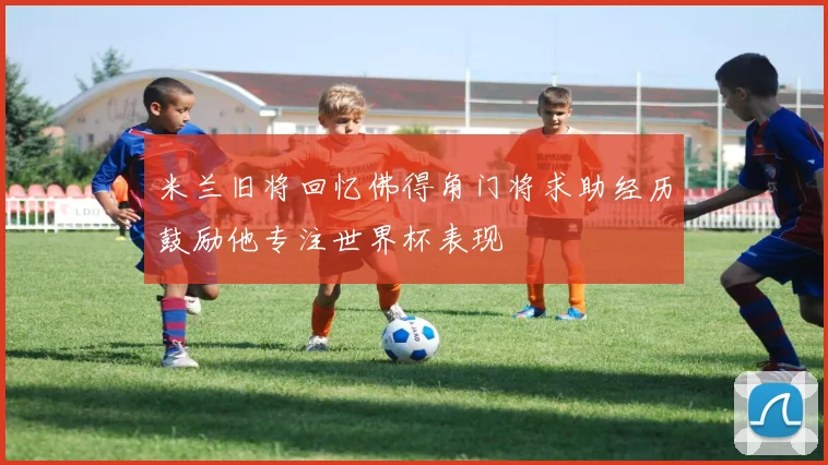米兰旧将回忆佛得角门将求助经历鼓励他专注世界杯表现