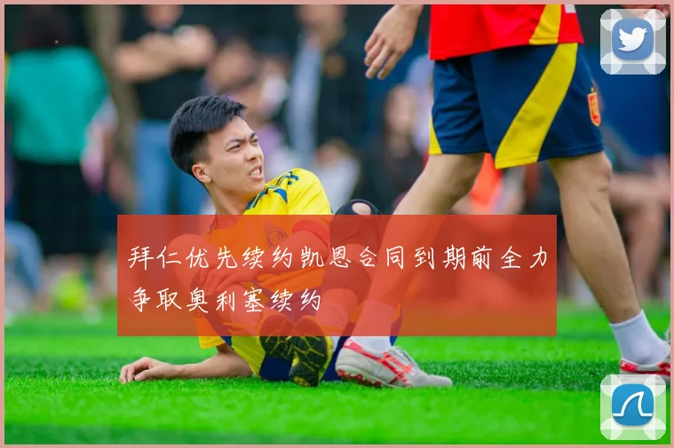 拜仁优先续约凯恩合同到期前全力争取奥利塞续约