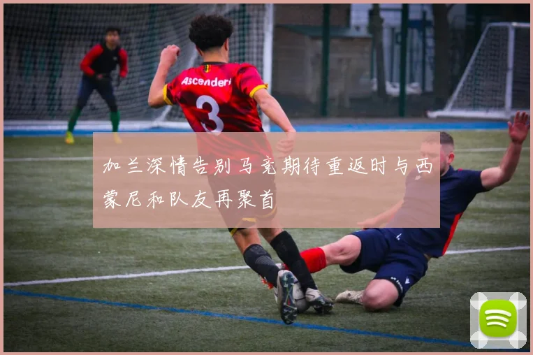 加兰深情告别马竞期待重返时与西蒙尼和队友再聚首