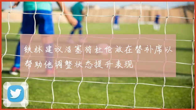 铁林建议活塞将杜伦放在替补席以帮助他调整状态提升表现