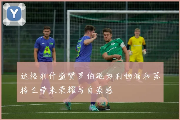 达格利什盛赞罗伯逊为利物浦和苏格兰带来荣耀与自豪感