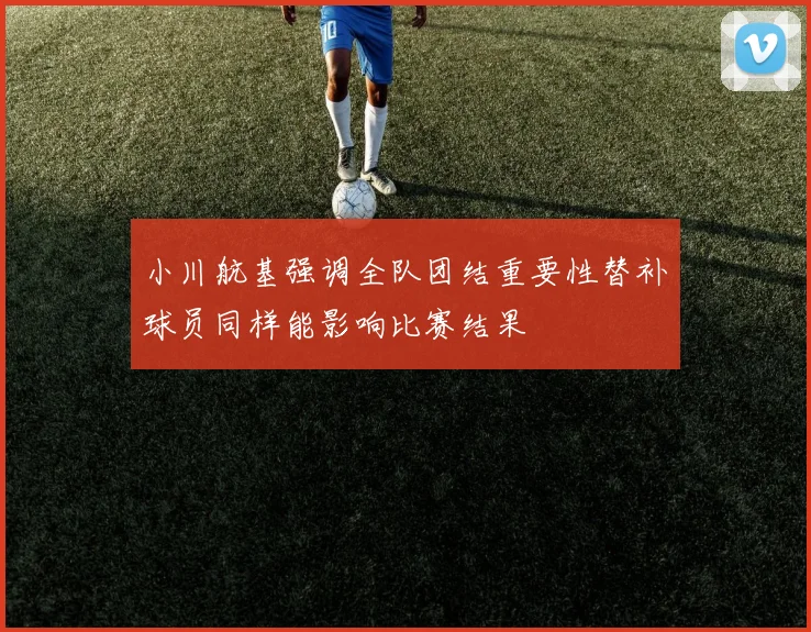 小川航基强调全队团结重要性替补球员同样能影响比赛结果