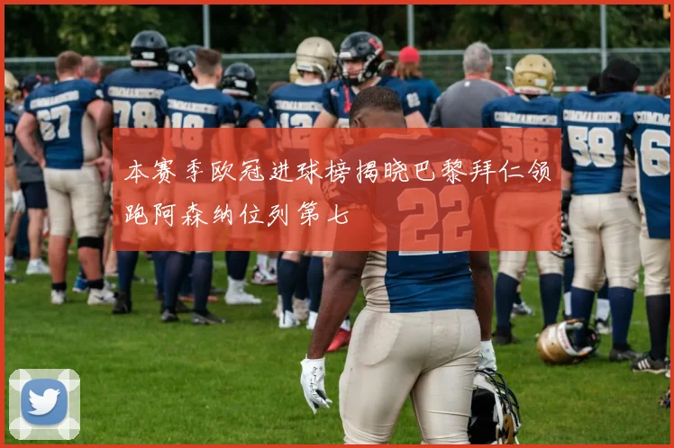 本赛季欧冠进球榜揭晓巴黎拜仁领跑阿森纳位列第七