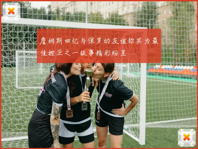 詹姆斯回忆与保罗的友谊称其为最佳控卫之一故事精彩纷呈