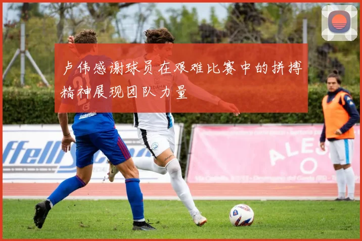 卢伟感谢球员在艰难比赛中的拼搏精神展现团队力量