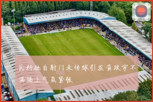 瓦科独自射门未传球引发黄政宇不满场上气氛紧张